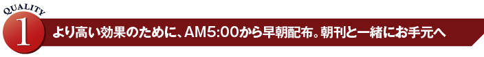 より高い効果のために、AM500から早朝配布。朝刊と一緒にお手元へ
