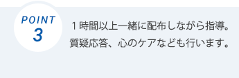 一時間以上一緒に配布しながら指導。質疑応答、心のケアなども行います。